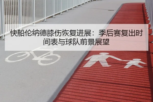 快船伦纳德膝伤恢复进展：季后赛复出时间表与球队前景展望